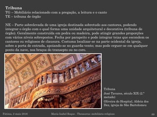 Tribuna
José Tavares, século XIX (2.ª
metade)
Oliveira do Hospital, Aldeia dos
Dez, igreja de São Bartolomeu
Tribuna
TG – Mobiliário relacionado com a pregação, a leitura e o canto
TE – tribuna de órgão
NE – Parte sobrelevada de uma igreja destinada sobretudo aos cantores, podendo
integrar o órgão com o qual forma uma unidade arquitetural e decorativa (tribuna de
órgão). Geralmente construída em pedra ou madeira, pode atingir grandes proporções
com vários níveis sobrepostos. Fecha por parapeito e pode integrar teias que escondem os
cantores ou religiosos de clausura. Costuma localizar-se na parte ocidental da igreja,
sobre a porta de entrada, apoiando-se no guarda-vento; mas pode erguer-se em qualquer
ponto da nave, nos braços do transepto ou no coro.
Fátima, 2 maio 2016 89Maria Isabel Roque . Thesaurus: mobiliário religioso
 
