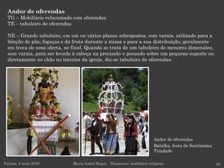 Andor de oferendas
Batalha, festa da Santíssima
Trindade
Andor de oferendas
TG – Mobiliário relacionado com oferendas
TE – tabuleiro de oferendas
NE – Grande tabuleiro, em um ou vários planos sobrepostos, com varais, utilizado para a
bênção do pão, fogaças e da fruta durante a missa e para a sua distribuição, geralmente
em troca de uma oferta, no final. Quando se trata de um tabuleiro de menores dimensões,
sem varais, para ser levado à cabeça na procissão e pousado sobre um pequeno suporte ou
diretamente no chão no interior da igreja, diz-se tabuleiro de oferendas.
Fátima, 2 maio 2016 92Maria Isabel Roque . Thesaurus: mobiliário religioso
 