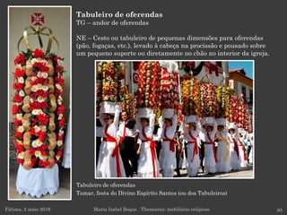 Tabuleiro de oferendas
Tomar, festa do Divino Espírito Santos (ou dos Tabuleiros)
Tabuleiro de oferendas
TG – andor de oferendas
NE – Cesto ou tabuleiro de pequenas dimensões para oferendas
(pão, fogaças, etc.), levado à cabeça na procissão e pousado sobre
um pequeno suporte ou diretamente no chão no interior da igreja.
Fátima, 2 maio 2016 93Maria Isabel Roque . Thesaurus: mobiliário religioso
 