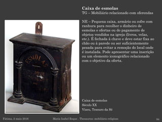 Caixa de esmolas
Século XX
Viseu, Tesouro da Sé
Caixa de esmolas
TG – Mobiliário relacionado com oferendas
NE – Pequena caixa, armário ou cofre com
ranhura para recolher o dinheiro de
esmolas e ofertas ou do pagamento de
objetos vendidos na igreja (livros, velas,
etc.). É fechada à chave e deve estar fixa ao
chão ou à parede ou ser suficientemente
pesada para evitar a remoção do local onde
é instalada. Pode apresentar uma inscrição
ou um elemento iconográfico relacionado
com o objetivo da oferta.
Fátima, 2 maio 2016 94Maria Isabel Roque . Thesaurus: mobiliário religioso
 