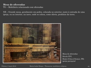 Mesa de oferendas
Século XVI.
Bulat (Côtes-d'Armor, FR)
igreja paroquial
Mesa de oferendas
TG – Mobiliário relacionado com oferendas
NE – Grande mesa, geralmente em pedra, colocada no exterior, junto à entrada de uma
igreja, ou no interior, na nave, onde se coloca, como oferta, produtos da terra.
Fátima, 2 maio 2016 95Maria Isabel Roque . Thesaurus: mobiliário religioso
 