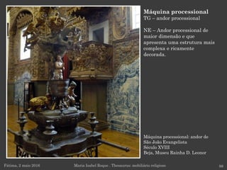Máquina processional: andor de
São João Evangelista
Século XVIII
Beja, Museu Rainha D. Leonor
Fátima, 2 maio 2016 98
Máquina processional
TG – andor processional
NE – Andor processional de
maior dimensão e que
apresenta uma estrutura mais
complexa e ricamente
decorada.
Maria Isabel Roque . Thesaurus: mobiliário religioso
 