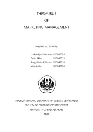 THESAURUS
                           OF
      MARKETING MANAGEMENT



                Compiled and Edited by:


            Luckty Giyan Soekarno K1D040005
            Detto Akbar           K1D040013
            Anggi Hafiz Al Hakam K1D040016
            Vika Aprilia          K1D040020




INFORMATION AND LIBRARIANSHIP SCIENCE DEPARTMENT
       FACULTY OF COMMUNICATION SCIENCE
           UNIVERSITY OF PADJADJARAN
                           2007
 