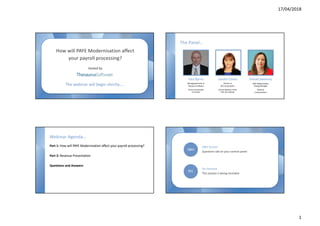 17/04/2018
1
--
The webinar will begin shortly….
How will PAYE Modernisation affect
your payroll processing?
Hosted by
The Panel…
Paul Byrne
Managing Director at
Thesaurus Software
Former Accountant
in Practice
Sandra Clarke
Partner at
BCC Accountants
Council Member of the
Irish Tax Institute
Sinead Sweeney
PAYE Modernisation
Change Manager
Revenue
Commissioners
An overview of PAYE
Modernisation
Elimination of
the P forms
How payroll
software will handle
PAYE Modernisation
Recent updates
and changes
Corrections
Are you ready for
“on or before”
processing
Processing manually
or using payroll
software?
How are employees
affected?
Webinar Agenda…
Part 1: How will PAYE Modernisation affect your payroll processing?
Part 2: Revenue Presentation
Questions and Answers
--
Q&A Session
Questions tab on your control panel
Q&A
On Demand
This session is being recorded
REC
 