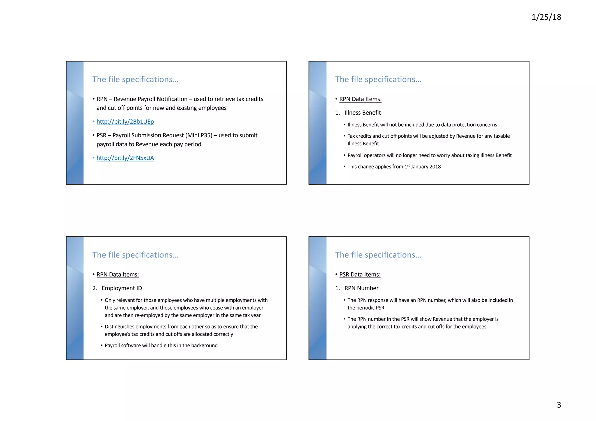 1/25/18
3
The file specifications…
• RPN – Revenue Payroll Notification – used to retrieve tax credits
and cut off points for new and existing employees
• http://bit.ly/2Bb1UEp
• PSR – Payroll Submission Request (Mini P35) – used to submit
payroll data to Revenue each pay period
• http://bit.ly/2FN5xUA
The file specifications…
• RPN Data Items:
1. Illness Benefit
• Illness Benefit will not be included due to data protection concerns
• Tax credits and cut off points will be adjusted by Revenue for any taxable
Illness Benefit
• Payroll operators will no longer need to worry about taxing Illness Benefit
• This change applies from 1st
January 2018
The file specifications…
• RPN Data Items:
2. Employment ID
• Only relevant for those employees who have multiple employments with
the same employer, and those employees who cease with an employer
and are then re-employed by the same employer in the same tax year
• Distinguishes employments from each other so as to ensure that the
employee’s tax credits and cut offs are allocated correctly
• Payroll software will handle this in the background
The file specifications…
• PSR Data Items:
1. RPN Number
• The RPN response will have an RPN number, which will also be included in
the periodic PSR
• The RPN number in the PSR will show Revenue that the employer is
applying the correct tax credits and cut offs for the employees.
 