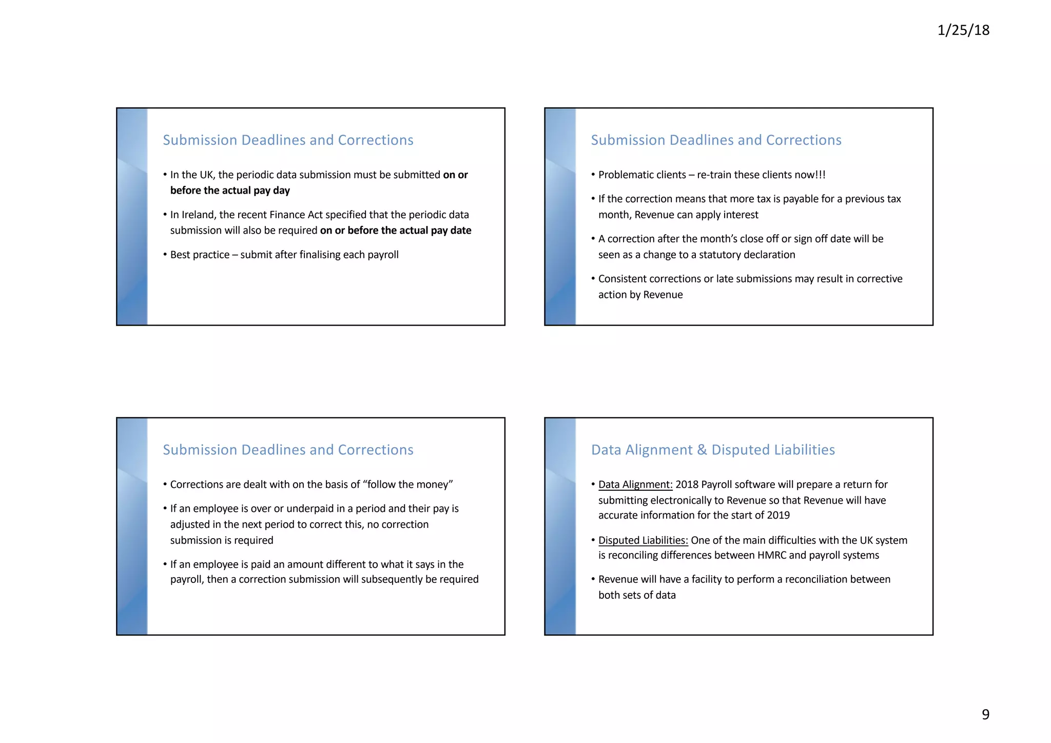 1/25/18
9
Submission Deadlines and Corrections
• In the UK, the periodic data submission must be submitted on or
before the actual pay day
• In Ireland, the recent Finance Act specified that the periodic data
submission will also be required on or before the actual pay date
• Best practice – submit after finalising each payroll
Submission Deadlines and Corrections
• Problematic clients – re-train these clients now!!!
• If the correction means that more tax is payable for a previous tax
month, Revenue can apply interest
• A correction after the month’s close off or sign off date will be
seen as a change to a statutory declaration
• Consistent corrections or late submissions may result in corrective
action by Revenue
Submission Deadlines and Corrections
• Corrections are dealt with on the basis of “follow the money”
• If an employee is over or underpaid in a period and their pay is
adjusted in the next period to correct this, no correction
submission is required
• If an employee is paid an amount different to what it says in the
payroll, then a correction submission will subsequently be required
Data Alignment & Disputed Liabilities
• Data Alignment: 2018 Payroll software will prepare a return for
submitting electronically to Revenue so that Revenue will have
accurate information for the start of 2019
• Disputed Liabilities: One of the main difficulties with the UK system
is reconciling differences between HMRC and payroll systems
• Revenue will have a facility to perform a reconciliation between
both sets of data
 