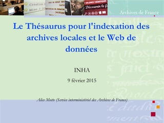 Le Thésaurus pour l'indexation des
archives locales et le Web de
données
INHA
9 février 2015
Alice Motte (Service interministériel des Archives de France)
 