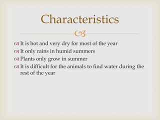 Characteristics

 It is hot and very dry for most of the year
 It only rains in humid summers
 Plants only grow in summer
 It is difficult for the animals to find water during the
rest of the year

 
