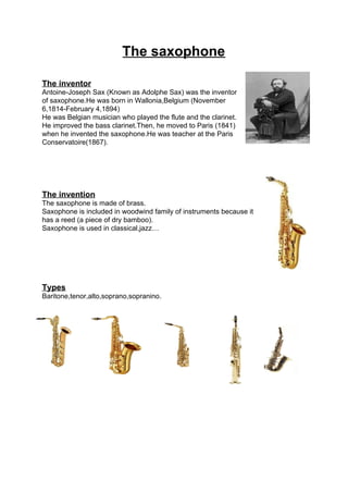 The saxophone
The inventor
Antoine-Joseph Sax (Known as Adolphe Sax) was the inventor
of saxophone.He was born in Wallonia,Belgium (November
6,1814-February 4,1894)
He was Belgian musician who played the flute and the clarinet.
He improved the bass clarinet.Then, he moved to Paris (1841)
when he invented the saxophone.He was teacher at the Paris
Conservatoire(1867).
The invention
The saxophone is made of brass.
Saxophone is included in woodwind family of instruments because it
has a reed (a piece of dry bamboo).
Saxophone is used in classical,jazz…
Types
Baritone,tenor,alto,soprano,sopranino.
 