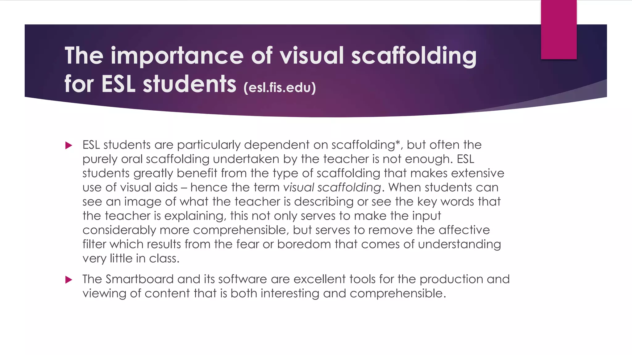 The importance of visual scaffolding 
for ESL students (esl.fis.edu) 
 ESL students are particularly dependent on scaffolding*, but often the 
purely oral scaffolding undertaken by the teacher is not enough. ESL 
students greatly benefit from the type of scaffolding that makes extensive 
use of visual aids – hence the term visual scaffolding. When students can 
see an image of what the teacher is describing or see the key words that 
the teacher is explaining, this not only serves to make the input 
considerably more comprehensible, but serves to remove the affective 
filter which results from the fear or boredom that comes of understanding 
very little in class. 
 The Smartboard and its software are excellent tools for the production and 
viewing of content that is both interesting and comprehensible. 
 