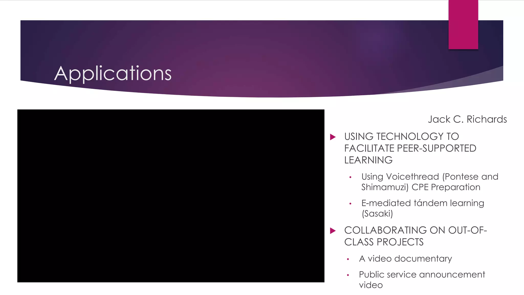Applications 
Jack C. Richards 
 USING TECHNOLOGY TO 
FACILITATE PEER-SUPPORTED 
LEARNING 
• Using Voicethread (Pontese and 
Shimamuzi) CPE Preparation 
• E-mediated tándem learning 
(Sasaki) 
 COLLABORATING ON OUT-OF-CLASS 
PROJECTS 
• A video documentary 
• Public service announcement 
video 
 