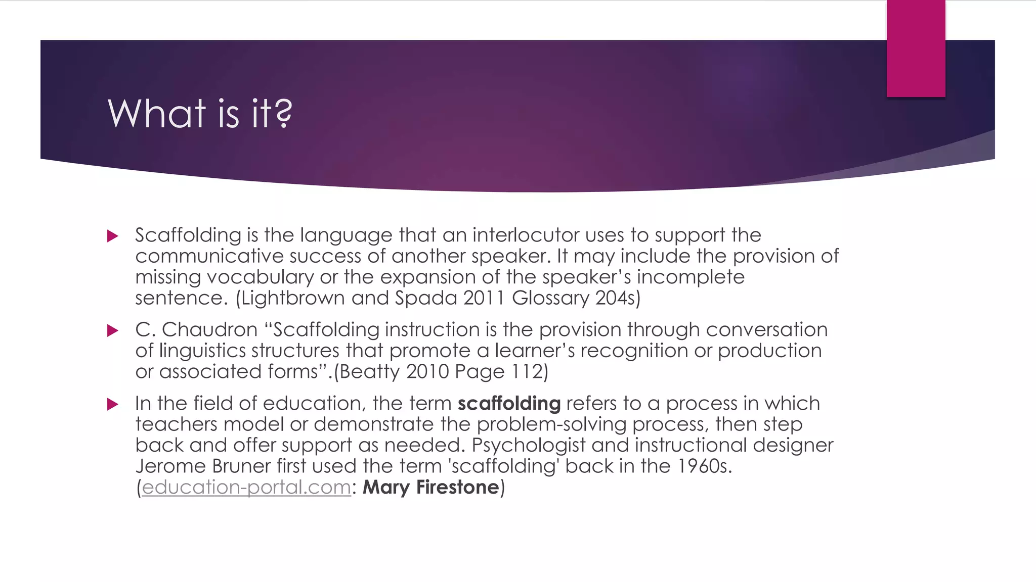 What is it? 
 Scaffolding is the language that an interlocutor uses to support the 
communicative success of another speaker. It may include the provision of 
missing vocabulary or the expansion of the speaker’s incomplete 
sentence. (Lightbrown and Spada 2011 Glossary 204s) 
 C. Chaudron “Scaffolding instruction is the provision through conversation 
of linguistics structures that promote a learner’s recognition or production 
or associated forms”.(Beatty 2010 Page 112) 
 In the field of education, the term scaffolding refers to a process in which 
teachers model or demonstrate the problem-solving process, then step 
back and offer support as needed. Psychologist and instructional designer 
Jerome Bruner first used the term 'scaffolding' back in the 1960s. 
(education-portal.com: Mary Firestone) 
 