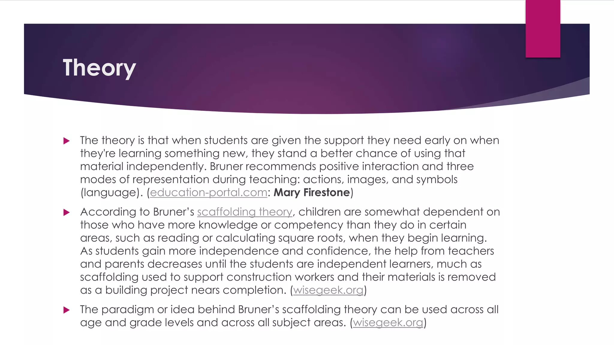 Theory 
 The theory is that when students are given the support they need early on when 
they're learning something new, they stand a better chance of using that 
material independently. Bruner recommends positive interaction and three 
modes of representation during teaching: actions, images, and symbols 
(language). (education-portal.com: Mary Firestone) 
 According to Bruner’s scaffolding theory, children are somewhat dependent on 
those who have more knowledge or competency than they do in certain 
areas, such as reading or calculating square roots, when they begin learning. 
As students gain more independence and confidence, the help from teachers 
and parents decreases until the students are independent learners, much as 
scaffolding used to support construction workers and their materials is removed 
as a building project nears completion. (wisegeek.org) 
 The paradigm or idea behind Bruner’s scaffolding theory can be used across all 
age and grade levels and across all subject areas. (wisegeek.org) 
 