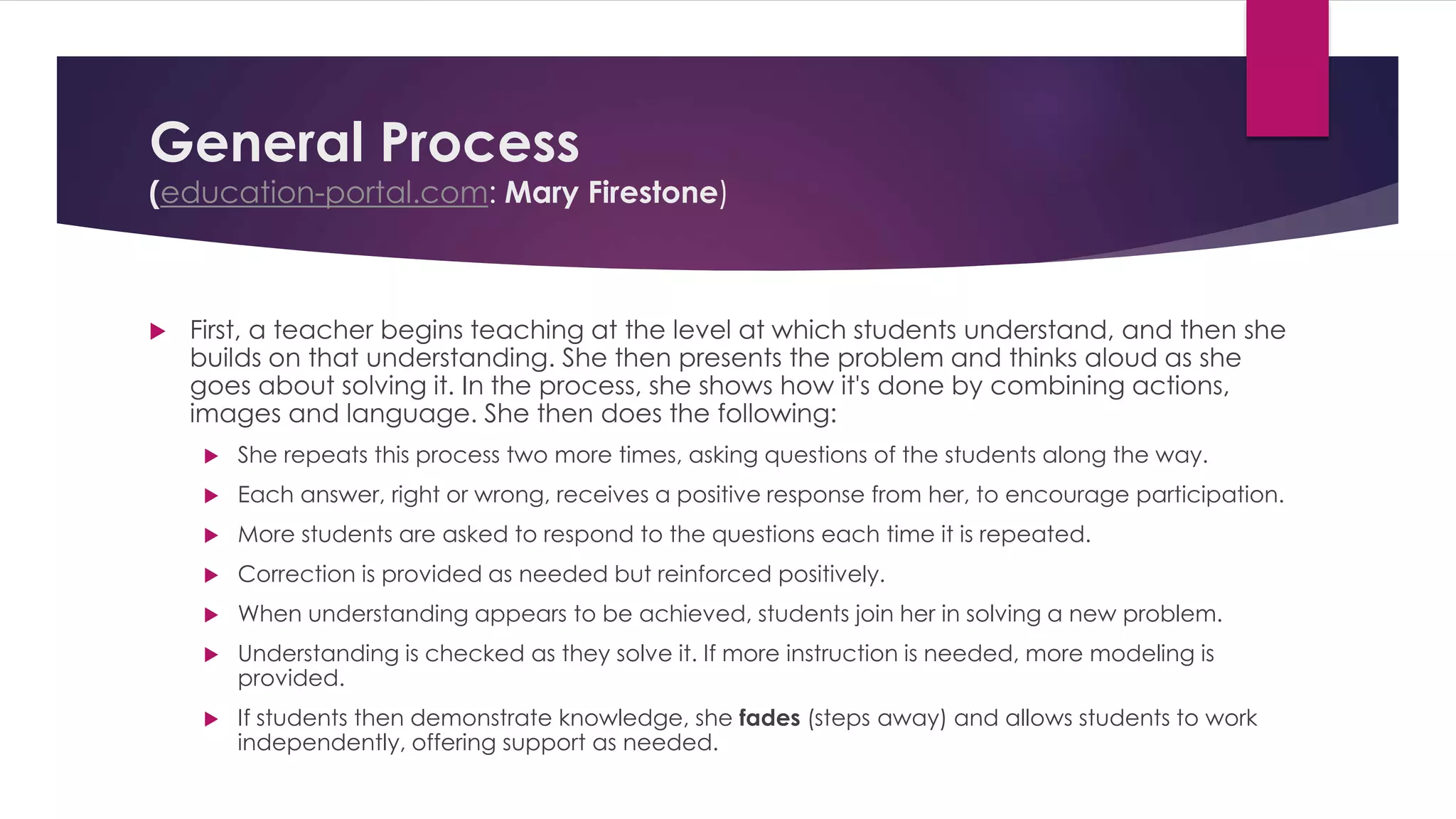 General Process 
(education-portal.com: Mary Firestone) 
 First, a teacher begins teaching at the level at which students understand, and then she 
builds on that understanding. She then presents the problem and thinks aloud as she 
goes about solving it. In the process, she shows how it's done by combining actions, 
images and language. She then does the following: 
 She repeats this process two more times, asking questions of the students along the way. 
 Each answer, right or wrong, receives a positive response from her, to encourage participation. 
 More students are asked to respond to the questions each time it is repeated. 
 Correction is provided as needed but reinforced positively. 
 When understanding appears to be achieved, students join her in solving a new problem. 
 Understanding is checked as they solve it. If more instruction is needed, more modeling is 
provided. 
 If students then demonstrate knowledge, she fades (steps away) and allows students to work 
independently, offering support as needed. 
 