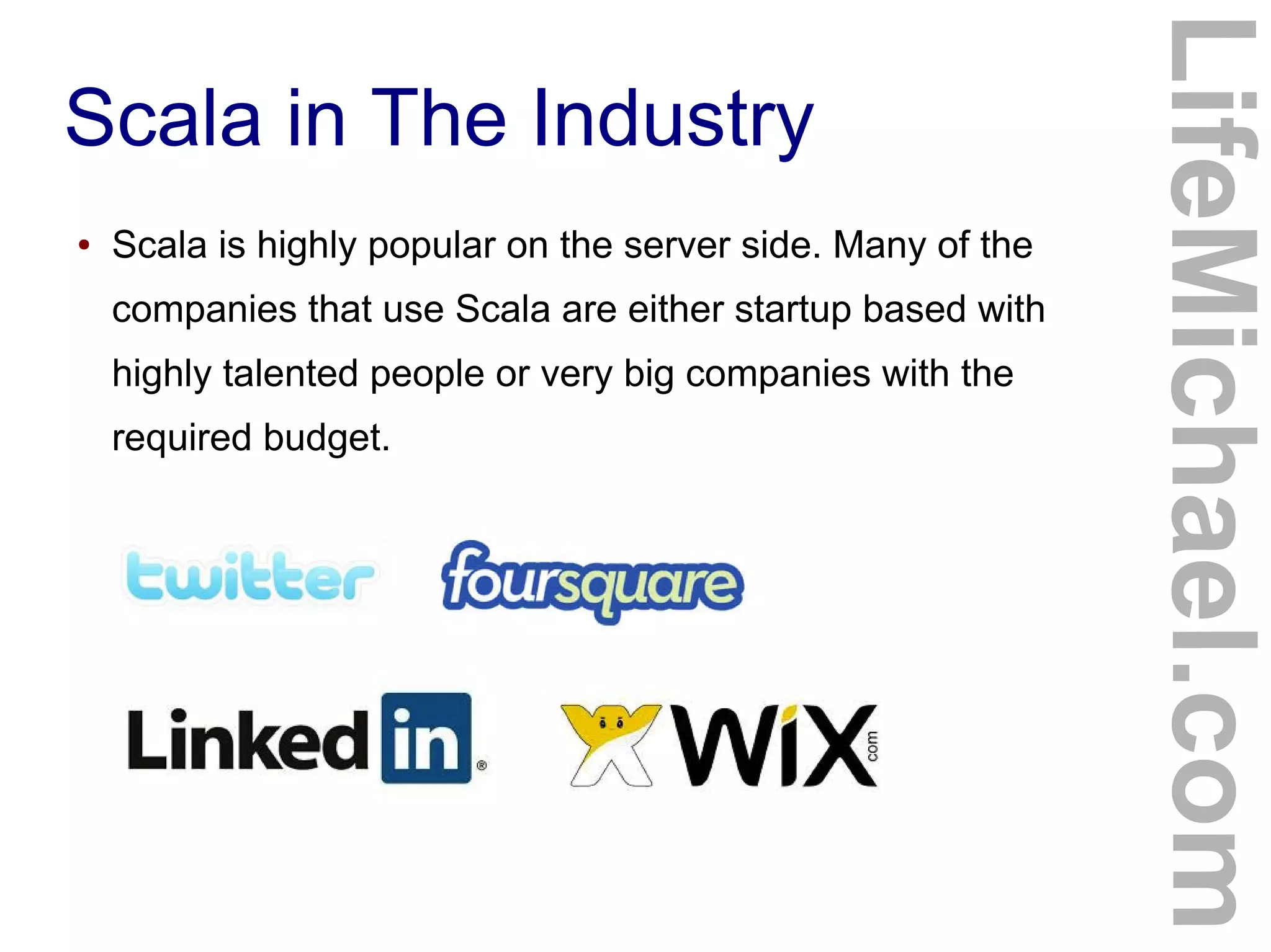 Scala in The Industry
● Scala is highly popular on the server side. Many of the
companies that use Scala are either startup based with
highly talented people or very big companies with the
required budget.
LifeMichael.com
 