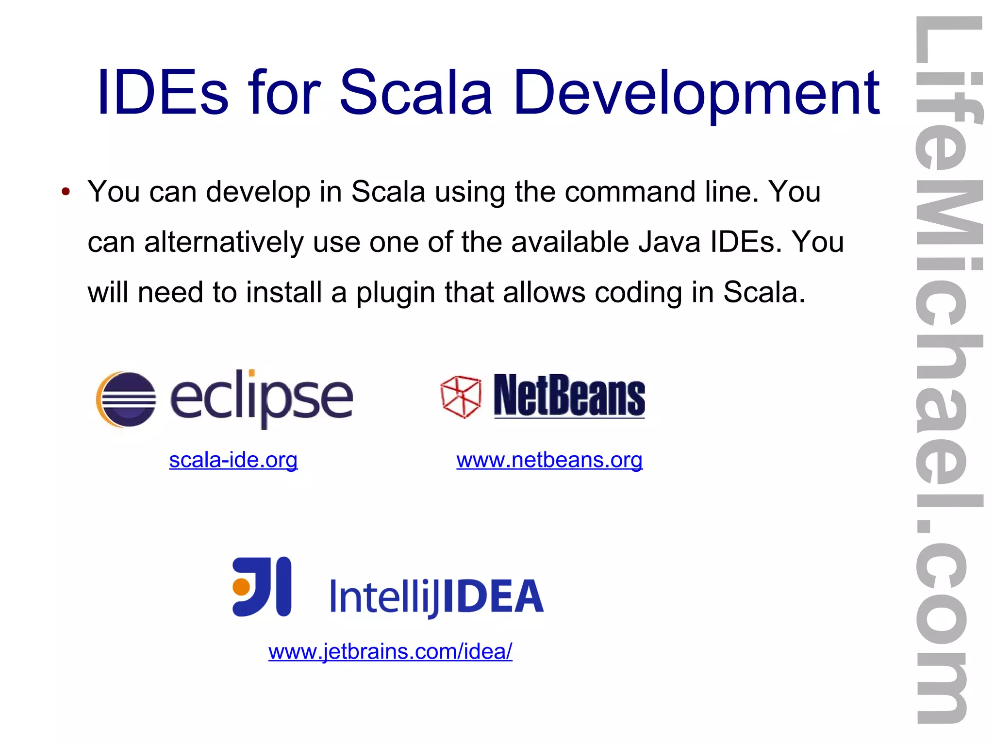 IDEs for Scala Development
● You can develop in Scala using the command line. You
can alternatively use one of the available Java IDEs. You
will need to install a plugin that allows coding in Scala.
LifeMichael.com
scala-ide.org www.netbeans.org
www.jetbrains.com/idea/
 