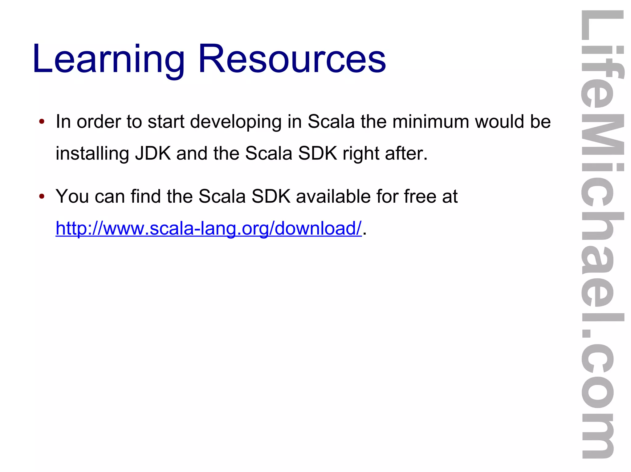 Learning Resources
● In order to start developing in Scala the minimum would be
installing JDK and the Scala SDK right after.
● You can find the Scala SDK available for free at
http://www.scala-lang.org/download/.
LifeMichael.com
 