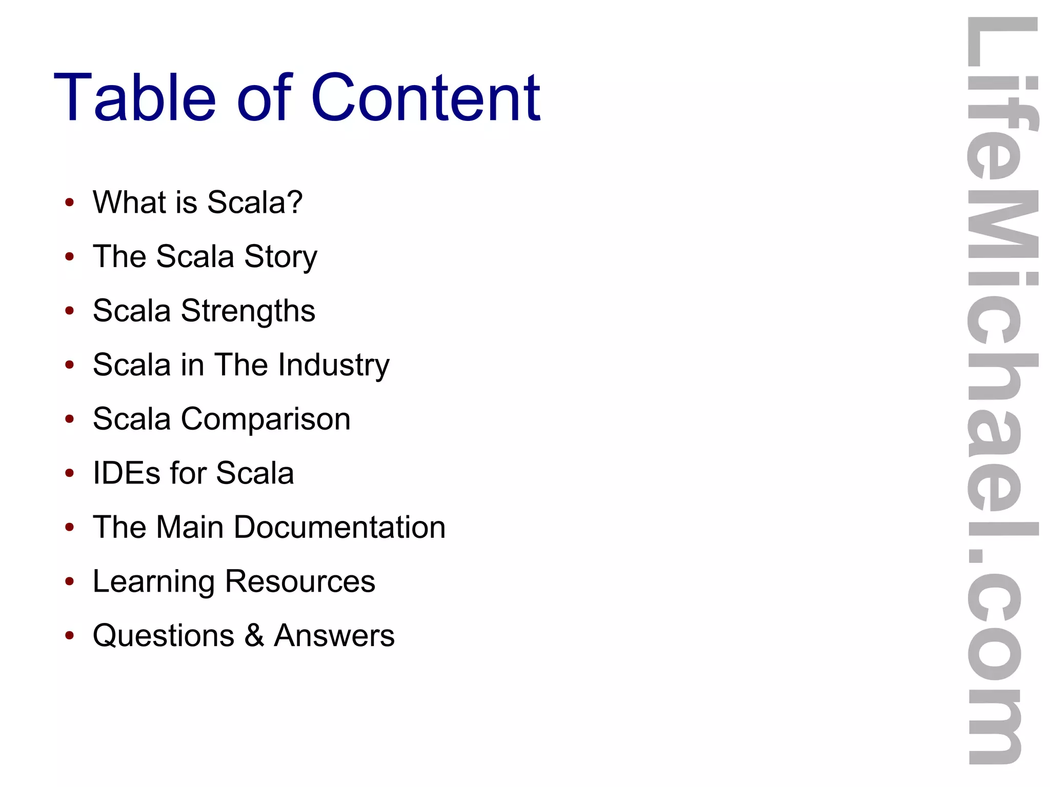 Table of Content
LifeMichael.com
● What is Scala?
● The Scala Story
● Scala Strengths
● Scala in The Industry
● Scala Comparison
● IDEs for Scala
● The Main Documentation
● Learning Resources
● Questions & Answers
 