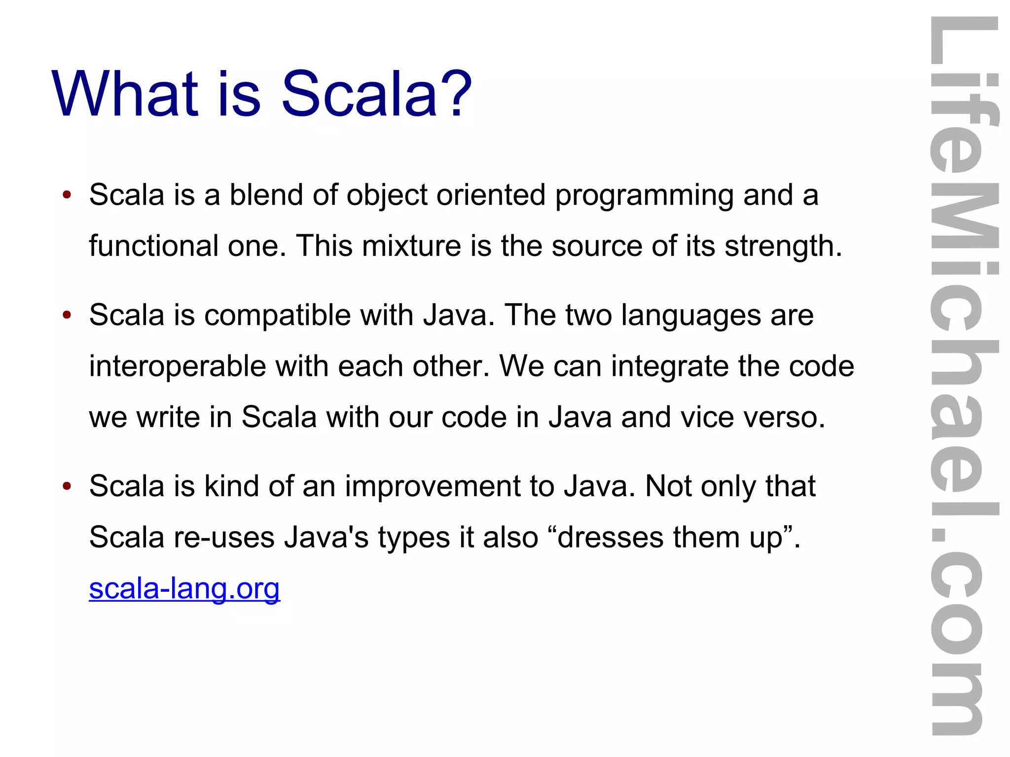 What is Scala?
● Scala is a blend of object oriented programming and a
functional one. This mixture is the source of its strength.
● Scala is compatible with Java. The two languages are
interoperable with each other. We can integrate the code
we write in Scala with our code in Java and vice verso.
● Scala is kind of an improvement to Java. Not only that
Scala re-uses Java's types it also “dresses them up”.
scala-lang.org
LifeMichael.com
 