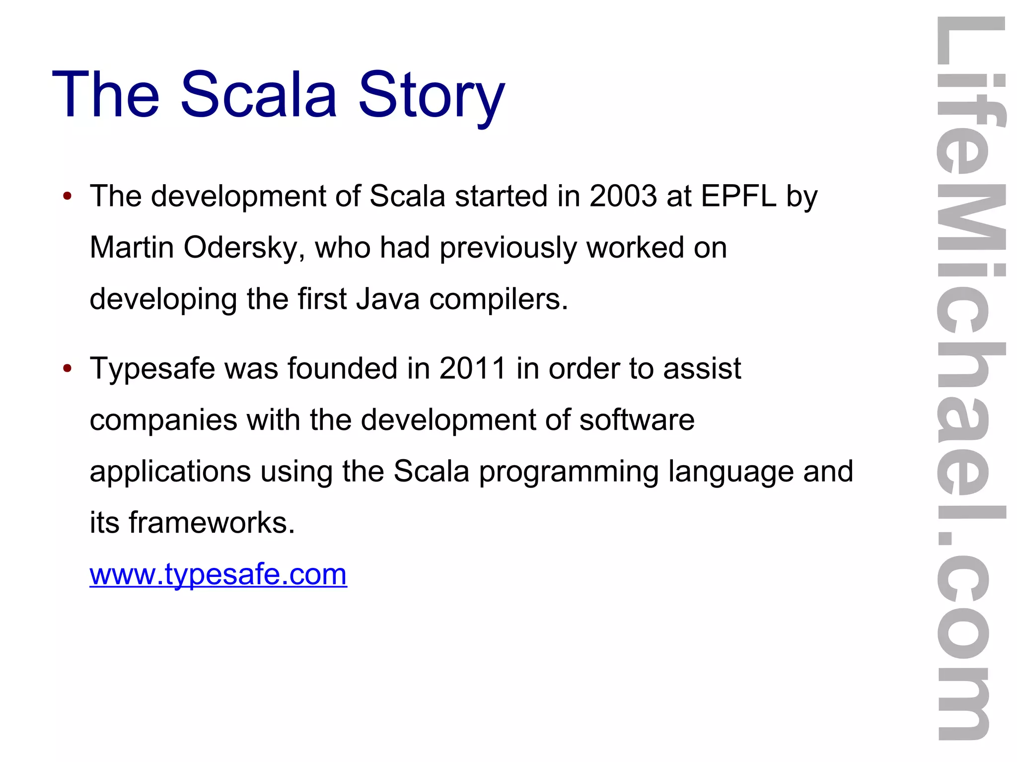 The Scala Story
● The development of Scala started in 2003 at EPFL by
Martin Odersky, who had previously worked on
developing the first Java compilers.
● Typesafe was founded in 2011 in order to assist
companies with the development of software
applications using the Scala programming language and
its frameworks.
www.typesafe.com
LifeMichael.com
 