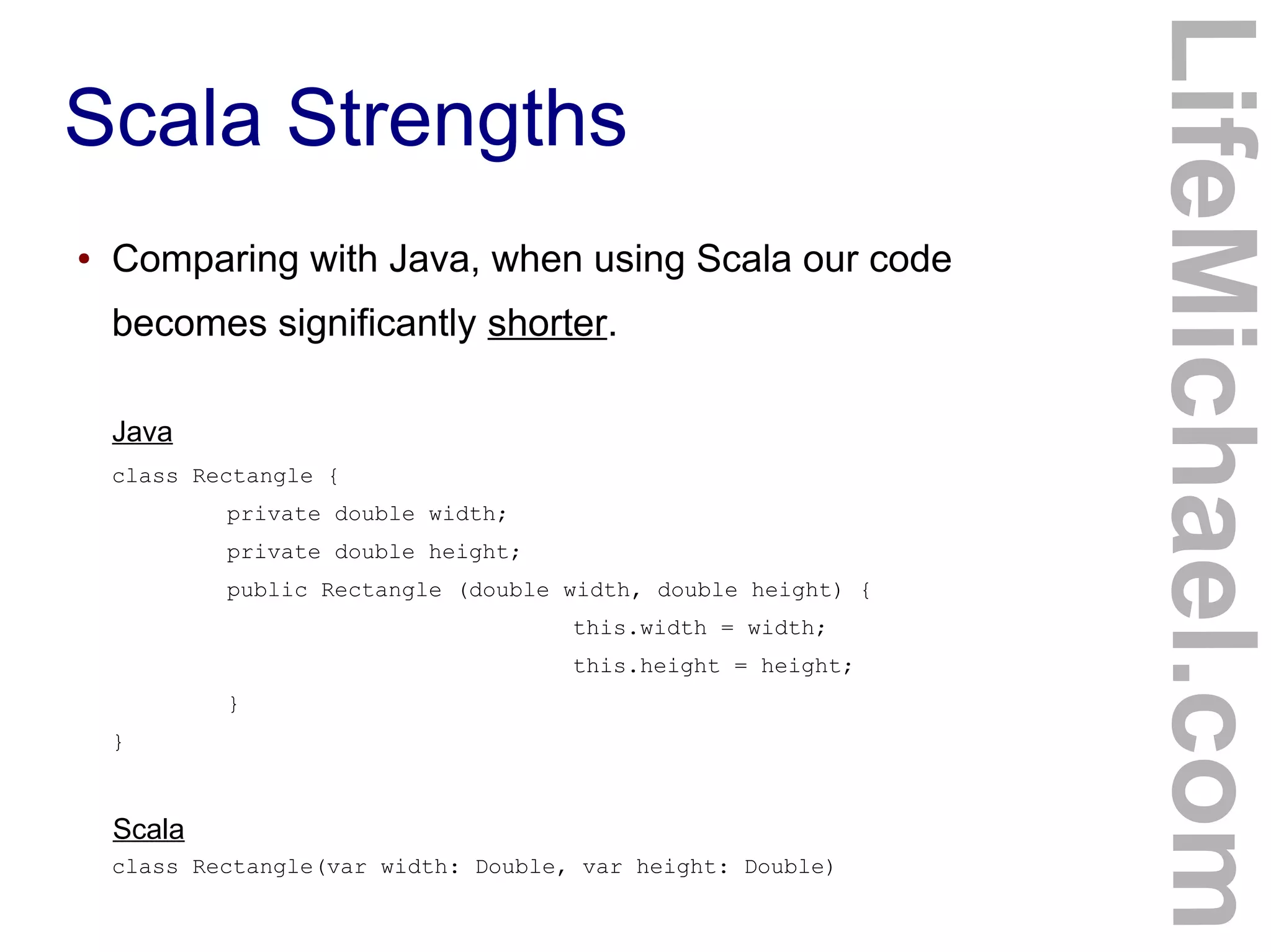Scala Strengths
LifeMichael.com
Scala
Java
● Comparing with Java, when using Scala our code
becomes significantly shorter.
class Rectangle {
private double width;
private double height;
public Rectangle (double width, double height) {
this.width = width;
this.height = height;
}
}
class Rectangle(var width: Double, var height: Double)
 