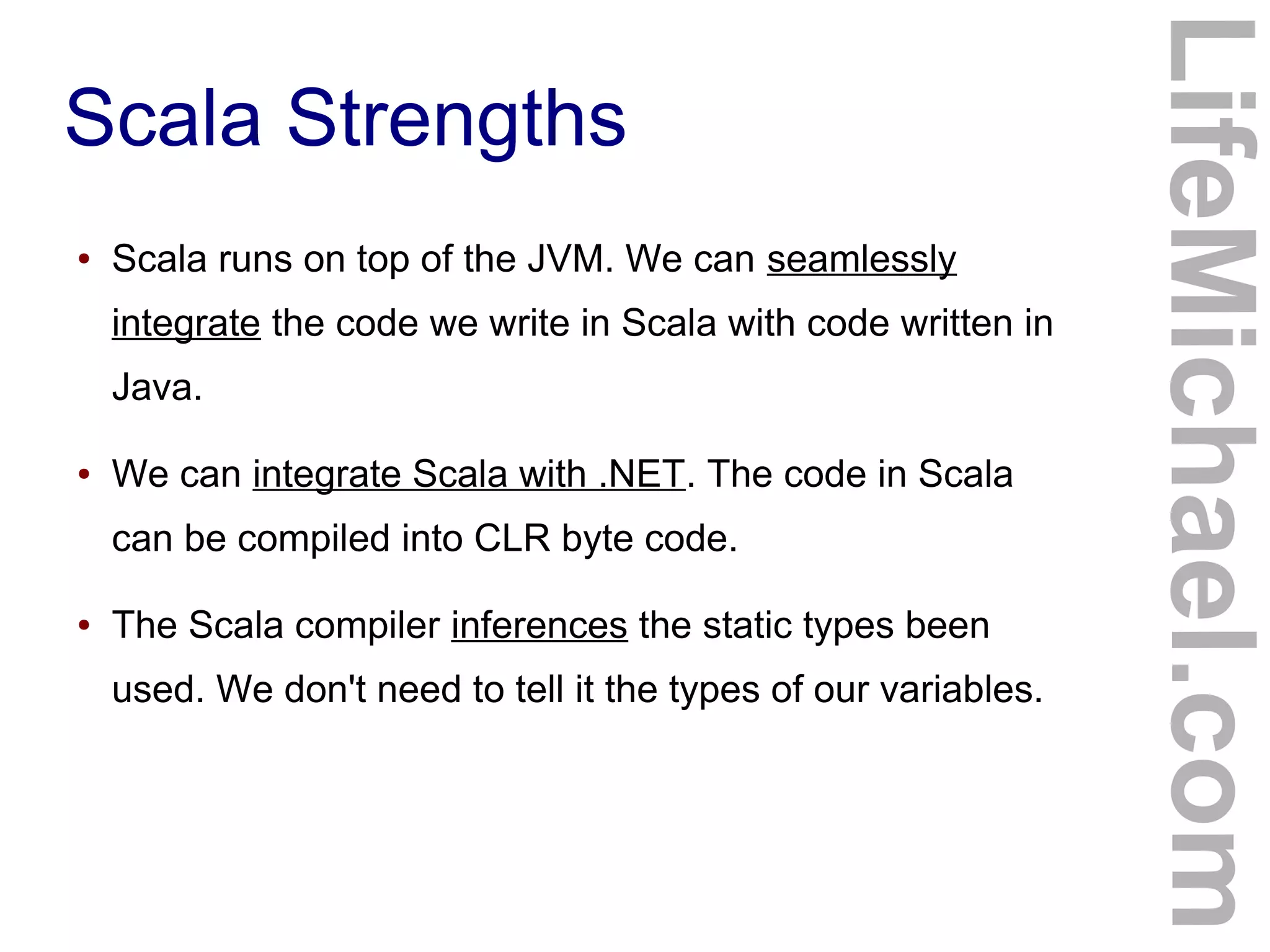 Scala Strengths
LifeMichael.com
● Scala runs on top of the JVM. We can seamlessly
integrate the code we write in Scala with code written in
Java.
● We can integrate Scala with .NET. The code in Scala
can be compiled into CLR byte code.
● The Scala compiler inferences the static types been
used. We don't need to tell it the types of our variables.
 