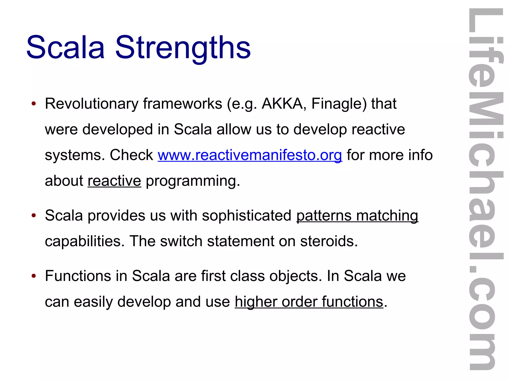 Scala Strengths
LifeMichael.com
● Revolutionary frameworks (e.g. AKKA, Finagle) that
were developed in Scala allow us to develop reactive
systems. Check www.reactivemanifesto.org for more info
about reactive programming.
● Scala provides us with sophisticated patterns matching
capabilities. The switch statement on steroids.
● Functions in Scala are first class objects. In Scala we
can easily develop and use higher order functions.
 