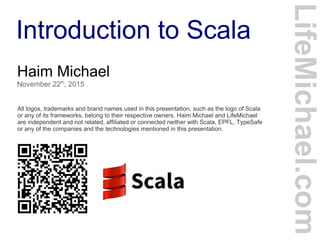 Introduction to Scala
Haim Michael
November 22th
, 2015
All logos, trademarks and brand names used in this presentation, such as the logo of Scala
or any of its frameworks, belong to their respective owners. Haim Michael and LifeMichael
are independent and not related, affiliated or connected neither with Scala, EPFL, TypeSafe
or any of the companies and the technologies mentioned in this presentation.
LifeMichael.com
 