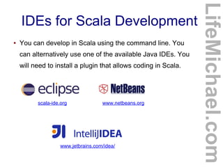 IDEs for Scala Development
● You can develop in Scala using the command line. You
can alternatively use one of the available Java IDEs. You
will need to install a plugin that allows coding in Scala.
LifeMichael.com
scala-ide.org www.netbeans.org
www.jetbrains.com/idea/
 