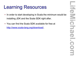 Learning Resources
● In order to start developing in Scala the minimum would be
installing JDK and the Scala SDK right after.
● You can find the Scala SDK available for free at
http://www.scala-lang.org/download/.
LifeMichael.com
 