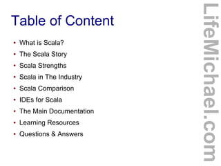 Table of Content
LifeMichael.com
● What is Scala?
● The Scala Story
● Scala Strengths
● Scala in The Industry
● Scala Comparison
● IDEs for Scala
● The Main Documentation
● Learning Resources
● Questions & Answers
 