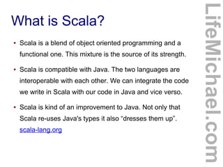 What is Scala?
● Scala is a blend of object oriented programming and a
functional one. This mixture is the source of its strength.
● Scala is compatible with Java. The two languages are
interoperable with each other. We can integrate the code
we write in Scala with our code in Java and vice verso.
● Scala is kind of an improvement to Java. Not only that
Scala re-uses Java's types it also “dresses them up”.
scala-lang.org
LifeMichael.com
 