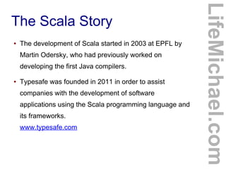 The Scala Story
● The development of Scala started in 2003 at EPFL by
Martin Odersky, who had previously worked on
developing the first Java compilers.
● Typesafe was founded in 2011 in order to assist
companies with the development of software
applications using the Scala programming language and
its frameworks.
www.typesafe.com
LifeMichael.com
 