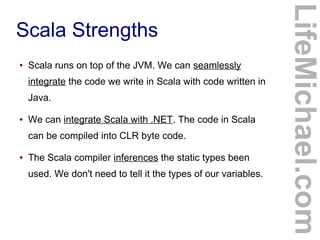 Scala Strengths
LifeMichael.com
● Scala runs on top of the JVM. We can seamlessly
integrate the code we write in Scala with code written in
Java.
● We can integrate Scala with .NET. The code in Scala
can be compiled into CLR byte code.
● The Scala compiler inferences the static types been
used. We don't need to tell it the types of our variables.
 