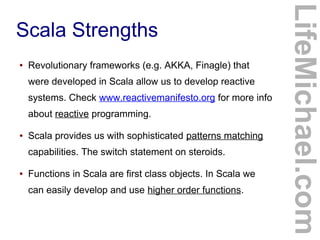Scala Strengths
LifeMichael.com
● Revolutionary frameworks (e.g. AKKA, Finagle) that
were developed in Scala allow us to develop reactive
systems. Check www.reactivemanifesto.org for more info
about reactive programming.
● Scala provides us with sophisticated patterns matching
capabilities. The switch statement on steroids.
● Functions in Scala are first class objects. In Scala we
can easily develop and use higher order functions.
 