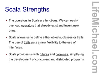 Scala Strengths
LifeMichael.com
● The operators in Scala are functions. We can easily
overload operators that already exist and invent new
ones.
● Scala allows us to define either objects, classes or traits.
The use of traits puts a new flexibility to the use of
interfaces.
● Scala provides us with futures and promises, simplifying
the development of concurrent and distributed programs.
 