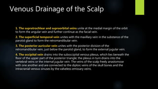 Venous Drainage of the Scalp
1. The supratrochlear and supraorbital veins unite at the medial margin of the orbit
to form the angular vein and further continue as the facial vein.
2. The superficial temporal vein unites with the maxillary vein in the substance of the
parotid gland to form the retromandibular vein.
3. The posterior auricular vein unites with the posterior division of the
retromandibular vein, just below the parotid gland, to form the external jugular vein.
4. The occipital vein drains into the suboccipital venous plexus, which lies beneath the
floor of the upper part of the posterior triangle; the plexus in turn drains into the
vertebral veins or the internal jugular vein. The veins of the scalp freely anastomose
with one another and are connected to the diploic veins of the skull bones and the
intracranial venous sinuses by the valveless emissary veins.
 