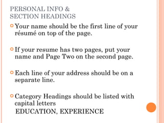 PERSONAL INFO &
SECTION HEADINGS
 Your name should be the first line of your
  résumé on top of the page.

 Ifyour resume has two pages, put your
  name and Page Two on the second page.

 Each line of your address should be on a
  separate line.

 Category   Headings should be listed with
  capital letters
  EDUCATION, EXPERIENCE
 