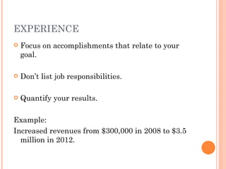 EXPERIENCE
   Focus on accomplishments that relate to your
    goal.

   Don’t list job responsibilities.

   Quantify your results.

Example:
Increased revenues from $300,000 in 2008 to $3.5
  million in 2012.
 