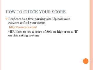HOW TO CHECK YOUR SCORE
   RezScore is a free parsing site Upload your
    resume to find your score.
     http://rezscore.com/
    *HR likes to see a score of 80% or higher or a “B”
    on this rating system
 