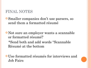 FINAL NOTES
 Smallercompanies don’t use parsers, so
 send them a formatted résumé

 Not sure an employer wants a scannable
 or formatted résumé?
 *Send both and add words “Scannable
 Résumé at the bottom

 Useformatted résumés for interviews and
 Job Fairs
 