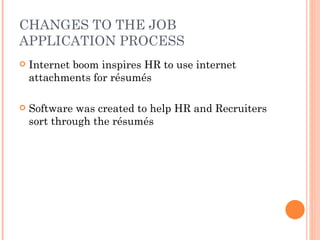 CHANGES TO THE JOB
APPLICATION PROCESS
   Internet boom inspires HR to use internet
    attachments for résumés

   Software was created to help HR and Recruiters
    sort through the résumés
 