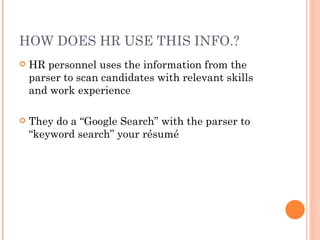 HOW DOES HR USE THIS INFO.?
   HR personnel uses the information from the
    parser to scan candidates with relevant skills
    and work experience

   They do a “Google Search” with the parser to
    “keyword search” your résumé
 