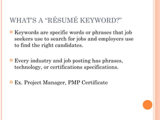WHAT’S A “RÉSUMÉ KEYWORD?”
   Keywords are specific words or phrases that job
    seekers use to search for jobs and employers use
    to find the right candidates.

   Every industry and job posting has phrases,
    technology, or certifications specifications.

   Ex. Project Manager, PMP Certificate
 