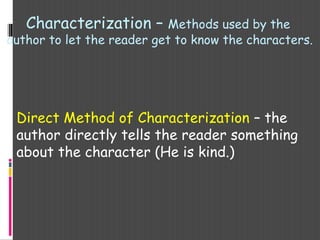 Characterization – Methods used by the
author to let the reader get to know the characters.
Direct Method of Characterization – the
author directly tells the reader something
about the character (He is kind.)
 