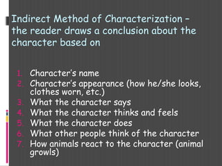 1. Character’s name
2. Character’s appearance (how he/she looks,
clothes worn, etc.)
3. What the character says
4. What the character thinks and feels
5. What the character does
6. What other people think of the character
7. How animals react to the character (animal
growls)
Indirect Method of Characterization –
the reader draws a conclusion about the
character based on
 