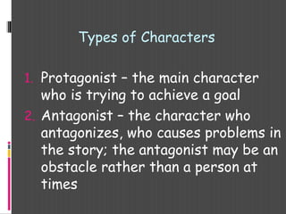 Types of Characters
1. Protagonist – the main character
who is trying to achieve a goal
2. Antagonist – the character who
antagonizes, who causes problems in
the story; the antagonist may be an
obstacle rather than a person at
times
 