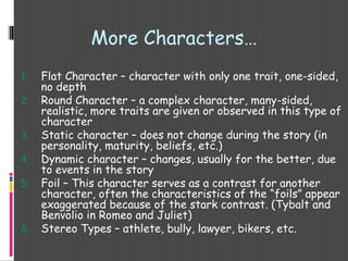 1. Flat Character – character with only one trait, one-sided,
no depth
2. Round Character – a complex character, many-sided,
realistic, more traits are given or observed in this type of
character
3. Static character – does not change during the story (in
personality, maturity, beliefs, etc.)
4. Dynamic character – changes, usually for the better, due
to events in the story
5. Foil – This character serves as a contrast for another
character, often the characteristics of the “foils” appear
exaggerated because of the stark contrast. (Tybalt and
Benvolio in Romeo and Juliet)
6. Stereo Types – athlete, bully, lawyer, bikers, etc.
More Characters…
 