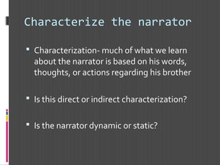Characterize the narrator
 Characterization- much of what we learn
about the narrator is based on his words,
thoughts, or actions regarding his brother
 Is this direct or indirect characterization?
 Is the narrator dynamic or static?
 