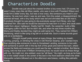 Characterize Doodle
Doodle was just about the craziest brother a boy every had. Of course, he
wasn’t crazy crazy like old Miss Leedie, who was in love with President Wilson and
wrote him a letter every day, but was a nice crazy, like someone you meet in your
dreams. He was born when I was six and was, from the outset, a disappointment. He
seemed all head, with a tiny body which was red and shriveled like an old man’s.
Everybody thought he was going to die-everybody except Aunt Nicey, who had
delivered him. She said he would live because he was born in a caul, and cauls were
made from Jesus’ nightgown. Daddy had Mr. Heath, the carpenter, build a little
mahogany coffin for him. But he didn’t die, and when he was three months old,
Mama and Daddy decided they might as well name him. They named him William
Armstrong, which is like tying a big tail on a small kite. Such a name sounds good
only on a tombstone. 
I thought myself pretty smart at many things, like holding my breath,
running, jumping, or climbing the vines in Old Woman Swamp, and I wanted more
than anything else someone to race to Horsehead Landing, someone to box with,
and someone to perch with in the top fork of the great pine behind the barn, where
across the fields and swamps you could see the sea. I wanted a brother. But Mama,
crying, told me that even if William Armstrong lived, he would never do these things
with me. He might not, she sobbed, even be “all there.” He might, as long as he lived,
lie on the rubber sheet in the center of the bed in the front bedroom where the white
Marquette curtains billowed out in the afternoon sea breeze, rustling like palmetto
fronds.
 
